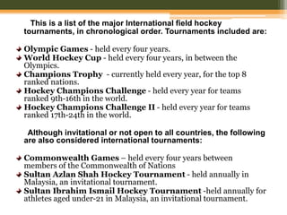 This is a list of the major International field hockey
tournaments, in chronological order. Tournaments included are:
Olympic Games - held every four years.
World Hockey Cup - held every four years, in between the
Olympics.
Champions Trophy - currently held every year, for the top 8
ranked nations.
Hockey Champions Challenge - held every year for teams
ranked 9th-16th in the world.
Hockey Champions Challenge II - held every year for teams
ranked 17th-24th in the world.
Although invitational or not open to all countries, the following
are also considered international tournaments:
Commonwealth Games – held every four years between
members of the Commonwealth of Nations
Sultan Azlan Shah Hockey Tournament - held annually in
Malaysia, an invitational tournament.
Sultan Ibrahim Ismail Hockey Tournament -held annually for
athletes aged under-21 in Malaysia, an invitational tournament.
 