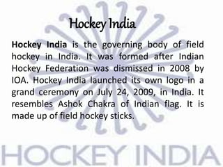 Hockey India
Hockey India is the governing body of field
hockey in India. It was formed after Indian
Hockey Federation was dismissed in 2008 by
IOA. Hockey India launched its own logo in a
grand ceremony on July 24, 2009, in India. It
resembles Ashok Chakra of Indian flag. It is
made up of field hockey sticks.
 