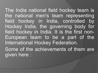 The India national field hockey team is
the national men's team representing
field hockey in India, controlled by
Hockey India, the governing body for
field hockey in India. It is the first non-
European team to be a part of the
International Hockey Federation.
Some of the achievements of them are
given here :
 