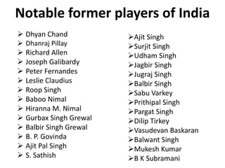 Notable former players of India
 Dhyan Chand
 Dhanraj Pillay
 Richard Allen
 Joseph Galibardy
 Peter Fernandes
 Leslie Claudius
 Roop Singh
 Baboo Nimal
 Hiranna M. Nimal
 Gurbax Singh Grewal
 Balbir Singh Grewal
 B. P. Govinda
 Ajit Pal Singh
 S. Sathish
Ajit Singh
Surjit Singh
Udham Singh
Jagbir Singh
Jugraj Singh
Balbir Singh
Sabu Varkey
Prithipal Singh
Pargat Singh
Dilip Tirkey
Vasudevan Baskaran
Balwant Singh
Mukesh Kumar
B K Subramani
 