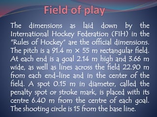 The dimensions as laid down by the
International Hockey Federation (FIH) in the
"Rules of Hockey“ are the official dimensions.
The pitch is a 91.4 m × 55 m rectangular field.
At each end is a goal 2.14 m high and 3.66 m
wide, as well as lines across the field 22.90 m
from each end-line and in the center of the
field. A spot 0.15 m in diameter, called the
penalty spot or stroke mark, is placed with its
centre 6.40 m from the centre of each goal.
The shooting circle is 15 from the base line.
 