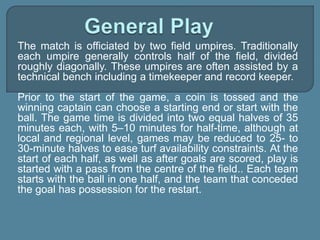 The match is officiated by two field umpires. Traditionally
each umpire generally controls half of the field, divided
roughly diagonally. These umpires are often assisted by a
technical bench including a timekeeper and record keeper.
Prior to the start of the game, a coin is tossed and the
winning captain can choose a starting end or start with the
ball. The game time is divided into two equal halves of 35
minutes each, with 5–10 minutes for half-time, although at
local and regional level, games may be reduced to 25- to
30-minute halves to ease turf availability constraints. At the
start of each half, as well as after goals are scored, play is
started with a pass from the centre of the field.. Each team
starts with the ball in one half, and the team that conceded
the goal has possession for the restart.
 