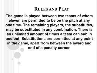 RULES AND PLAY
The game is played between two teams of whom
eleven are permitted to be on the pitch at any
one time. The remaining players, the substitutes,
may be substituted in any combination. There is
an unlimited amount of times a team can sub in
and out. Substitutions are permitted at any point
in the game, apart from between the award and
end of a penalty corner.
 