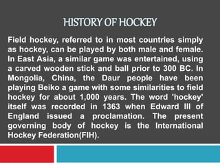 HISTORY OF HOCKEY
Field hockey, referred to in most countries simply
as hockey, can be played by both male and female.
In ...