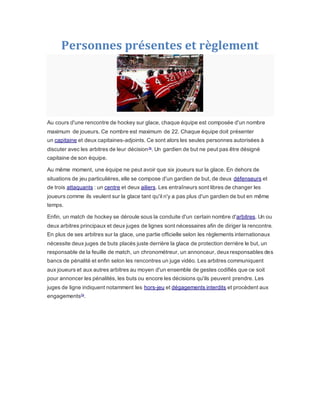 Personnes présentes et règlement
Au cours d'une rencontre de hockey sur glace, chaque équipe est composée d'un nombre
maximum de joueurs. Ce nombre est maximum de 22. Chaque équipe doit présenter
un capitaine et deux capitaines-adjoints. Ce sont alors les seules personnes autorisées à
discuter avec les arbitres de leur décision76
. Un gardien de but ne peut pas être désigné
capitaine de son équipe.
Au même moment, une équipe ne peut avoir que six joueurs sur la glace. En dehors de
situations de jeu particulières, elle se compose d'un gardien de but, de deux défenseurs et
de trois attaquants : un centre et deux ailiers. Les entraîneurs sont libres de changer les
joueurs comme ils veulent sur la glace tant qu'il n'y a pas plus d'un gardien de but en même
temps.
Enfin, un match de hockey se déroule sous la conduite d'un certain nombre d'arbitres. Un ou
deux arbitres principaux et deux juges de lignes sont nécessaires afin de diriger la rencontre.
En plus de ses arbitres sur la glace, une partie officielle selon les règlements internationaux
nécessite deux juges de buts placés juste derrière la glace de protection derrière le but, un
responsable de la feuille de match, un chronométreur, un annonceur, deuxresponsables des
bancs de pénalité et enfin selon les rencontres un juge vidéo. Les arbitres communiquent
aux joueurs et aux autres arbitres au moyen d'un ensemble de gestes codifiés que ce soit
pour annoncer les pénalités, les buts ou encore les décisions qu'ils peuvent prendre. Les
juges de ligne indiquent notamment les hors-jeu et dégagements interdits et procèdent aux
engagements79
.
 