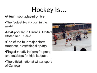 Hockey Is…  A team sport played on ice The fastest team sport in the world Most popular in Canada, United States and Russia One of the four major North American professional sports Played mostly indoors for pros and outdoors for kids leagues The official national winter sport of Canada 