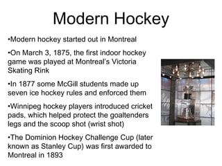 Modern Hockey Modern hockey started out in Montreal  On March 3, 1875, the first indoor hockey game was played at Montreal’s Victoria Skating Rink In 1877 some McGill students made up seven ice hockey rules and enforced them Winnipeg hockey players introduced cricket pads, which helped protect the goaltenders legs and the scoop shot (wrist shot) The Dominion Hockey Challenge Cup (later known as Stanley Cup) was first awarded to Montreal in 1893 