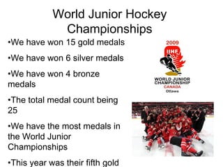World Junior Hockey Championships We have won 15 gold medals  We have won 6 silver medals We have won 4 bronze medals The total medal count being 25 We have the most medals in the World Junior Championships  This year was their fifth gold medal in a row 