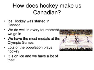 How does hockey make us Canadian? Ice Hockey was started in Canada We do well in every tournament we go in We have the most medals at the Olympic Games Lots of the population plays hockey It is on ice and we have a lot of that! 