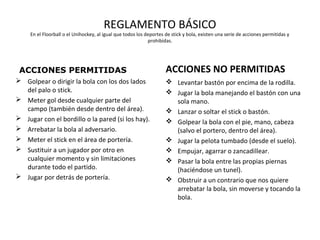 REGLAMENTO BÁSICO
En el Floorball o el Unihockey, al igual que todos los deportes de stick y bola, existen una serie de acciones permitidas y
prohibidas.
ACCIONES PERMITIDAS
 Golpear o dirigir la bola con los dos lados
del palo o stick.
 Meter gol desde cualquier parte del
campo (también desde dentro del área).
 Jugar con el bordillo o la pared (si los hay).
 Arrebatar la bola al adversario.
 Meter el stick en el área de portería.
 Sustituir a un jugador por otro en
cualquier momento y sin limitaciones
durante todo el partido.
 Jugar por detrás de portería.
ACCIONES NO PERMITIDAS
 Levantar bastón por encima de la rodilla.
 Jugar la bola manejando el bastón con una
sola mano.
 Lanzar o soltar el stick o bastón.
 Golpear la bola con el pie, mano, cabeza
(salvo el portero, dentro del área).
 Jugar la pelota tumbado (desde el suelo).
 Empujar, agarrar o zancadillear.
 Pasar la bola entre las propias piernas
(haciéndose un tunel).
 Obstruir a un contrario que nos quiere
arrebatar la bola, sin moverse y tocando la
bola.
 