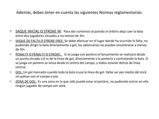 Además, debes tener en cuenta las siguientes Normas reglamentarias:
o SAQUE INICIAL O STROKE IN: Para dar comienzo al partido el árbitro deja caer la bola
entre dos jugadores situados a no menos de 3m.
o SAQUE DE FALTA O STROKE FREE: Se debe efectuar en el lugar donde ha ocurrido la falta, no
pudiendo dirigir la bola directamente a gol, los adversarios no pueden encontrarse a menos
de 3m.
o PENALTY O PENALTY O STROKE: Si se juega con portero el lanzamiento se realizará desde
un punto situado a 6 m de la línea de gol, directamente a la portería y controlando la bola. Si
se juega sin portero se lanza desde el centro del campo, y todos estarán detrás de línea
central.
o GOL: Un gol marcado cuando toda la bola cruza la línea de gol. Debe ser por medio del stick
sin patear con el cuerpo o pie.
o ZONA DE GOL: Es una zona en la que sólo puede estar el portero, no pudiendo entrar en ella
ningún jugador de campo con stick.
 