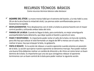 RECURSOS TÉCNICOS BÁSICOS
Como recursos técnicos básicos cabe destacar:
 AGARRE DEL STICK: La mano menos hábil por el extremo del bastón, y la más hábil a unos
20 cm de la otra (hacia la mitad del stick). Las piernas están semiflexionadas para no
lesionarnos la espalda.
 DESPLAZAMIENTOS: Para desplazarnos con el stick y la bola es preciso hacerlo con el mayor
control posible y utilizando ambos lados del stick.
 PARADA DE LA BOLA: Cuando te llegue la bola, para controlarla, es mejor amortiguarla
acompañándola hasta detenerla, que dejar quieto el bastón y pararla en seco.
 PASES Y RECEPCIONES: Es importante poder evitar el salto de la bola a la hora de recibirla,
para ello hay que colocar el stick formando un ángulo de 90º o menos con el suelo. Para
realizar el pase, hay que empujar la bola, no golpearla.
 FINTA O REGATE: Es la acción de rebasar a nuestro oponente cuando estamos en posesión
de la bola. La acción que ejerce nuestro oponente se denomina marcaje. Para poder realizar
una buena finta debemos realizar un cambio de dirección y de ritmo así como tener un buen
dominio de la bola. Es importante que una vez que consigamos rebasar al oponente
terminemos con un buen control de la bola para poder realizar la siguiente acción.
 
