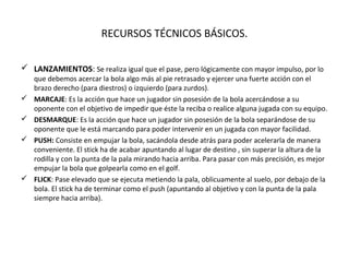 RECURSOS TÉCNICOS BÁSICOS.
 LANZAMIENTOS: Se realiza igual que el pase, pero lógicamente con mayor impulso, por lo
que debemos acercar la bola algo más al pie retrasado y ejercer una fuerte acción con el
brazo derecho (para diestros) o izquierdo (para zurdos).
 MARCAJE: Es la acción que hace un jugador sin posesión de la bola acercándose a su
oponente con el objetivo de impedir que éste la reciba o realice alguna jugada con su equipo.
 DESMARQUE: Es la acción que hace un jugador sin posesión de la bola separándose de su
oponente que le está marcando para poder intervenir en un jugada con mayor facilidad.
 PUSH: Consiste en empujar la bola, sacándola desde atrás para poder acelerarla de manera
conveniente. El stick ha de acabar apuntando al lugar de destino , sin superar la altura de la
rodilla y con la punta de la pala mirando hacia arriba. Para pasar con más precisión, es mejor
empujar la bola que golpearla como en el golf.
 FLICK: Pase elevado que se ejecuta metiendo la pala, oblicuamente al suelo, por debajo de la
bola. El stick ha de terminar como el push (apuntando al objetivo y con la punta de la pala
siempre hacia arriba).
 
