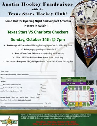 Austin Hockey Fundraiser
                                                        with the

              Te x a s S t a r s H o c k e y C l u b !
        Come Out for Opening Night and Support Amateur
                      Hockey in Austin!!!!!

             Texas Stars VS Charlotte Checkers
                   Sunday, October 14th @ 7pm
            Percentage of Proceeds will be applied to players 2012-13 Hockey Fees
                                      1/2 Price prepay parking available for $5!
                            Save off the Gate Price while supporting local hockey
                             First 2500 Fans Receive Free Texas Stars Lunch bag
           Join us for a Pre-game BBQ/Tailgate in the Cedar Park Center Parking Lot



*Your Name: __________________________________________________________________

*Hockey Player or Family you are supporting:_______________________________________

*Phone: _______________________________________________________________________

*E-mail: _______________________________________________________________________

____ # of Luxury Level tickets @ $20                             = $ ______

____ # of Executive Level tickets @ $15                          = $ ______

____ # of 1/2 priced parking passes @ $5                         = $ ______

                                                            Total = $ ______

Payment Method:     VISA      MC    AMEX    DISC   CHECK CASH

Please Make Checks payable to: Hicks Cedar Park L.L.C

Card # _____________________________________________________________     Exp __/__

Signature: _________________________________________________________    CVV# ____




                                       For more information and to submit your order forms, Contact Stars Representative, Amin
                                       Elaguizy. Forms can be submitted by email to Aelaguizy@Texasstarshockey.com or faxed
                                       to 512-600-5020. Orders can also be placed by phone at 512-600-5007.

                                                           Deadline: Monday, October 8th 2012
                                                        Offer not valid on game day or at Box Office.
 