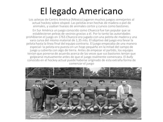 El legado Americano Los aztecas de Centro América (México) jugaron muchos juegos semejantes al actual hockey sobre césped. Las pelotas eran hechas de madera o piel de animales, y usaban huesos de animales cortos y curvos como bastones.  En Sur América un juego conocido como  Chuecca  fue tan popular que se establecieron peleas de vecinos gracias a él. Por lo tanto las autoridades prohibieron el juego en 1763. Chuecca  era jugado con una pelota de madera y una vara curva del mismo material de 1,35 mts. El objetivo del juego era llevar la pelota hasta la línea final del equipo contrario. El juego empezaba de una manera especial: la pelota era puesta en un hoyo pequeño en la mitad del campo de juego y cubierta con algo de tierra. Antes de empezar el partido, los equipos tenían que ponerse de acuerdo acerca de las veces que sus bastones tenían que golpearse mutuamente antes de que el juego realmente comenzara. El  bully  conocido en el hockey actual puede haberse originado de esta extraña forma de comenzar el juego 