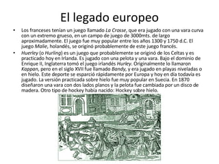 El legado europeo Los franceses tenían un juego llamado  La Crosse , que era jugado con una vara curva con un extremo grueso, en un campo de juego de 3000mts. de largo aproximadamente. El juego fue muy popular entre los años 1300 y 1750 d.C. El juego  Malie , holandés, se originó probablemente de este juego francés. Huerley  (o  Hurling ) es un juego que probablemente se originó de los Celtas y es practicado hoy en Irlanda. Es jugado con una pelota y una vara. Bajo el dominio de Enrique II, Inglaterra tomó el juego irlandés  Hurley . Originalmente lo llamaron  Kappan , pero en el siglo XVII fue llamado  Bandy , y era jugado en playas niveladas o en hielo. Este deporte se esparció rápidamente por Europa y hoy en día todavía es jugado. La versión practicada sobre hielo fue muy popular en Suecia. En 1870 diseñaron una vara con dos lados planos y la pelota fue cambiada por un disco de madera. Otro tipo de hockey había nacido: Hockey sobre hielo. 
