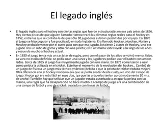 El legado inglés El legado inglés para el hockey son ciertas reglas que fueron estructuradas en ese país antes de 1856. Hay ciertas pistas de que alguien llamado Harrow trazó las plimeras reglas reales para el hockey en 1852, entre las que se contaba la de que sólo 30 jugadores estaban permitidos por equipo. En 1870 el juego se hizo popular y fue practicado en toda Inglaterra. Era llamado  Hockey ,  Hoockey ,  Horkey  y  Hawkey  probablemente por el curvo palo con que era jugado.Existieron 2 clases de Hockey, uno era jugado con un cubo de goma y otro con una pelota; este último ha sobrevivido a lo largo de los años y recuerda mucho al hockey actual. En 1830 el juego tenía más un carácter de rugby, pero con el pasar de los años se volvió menos físico. La vara no estaba definida: se podía usar una curva y los jugadores podían usar el bastón con ambos lados. Cerca de 1865 el juego fue mayormente jugado con una mano. En 1875 comenzaron a usar como pelota la utilizada en el cricket. Este fue el momento de la revolución del hockey... Cambió de un juego de físico a un juego más técnico y táctico (debido a que la pelota de cricket rodaba mejor). Otra diferencia con el hockey moderno era que se podía anotar desde cualquier sitio del campo de juego. Anotar gol era más fácil en esos días, ¡ya que las arquerías tenían aproximadamente 10 mts. de ancho! También hay que señalar que un jugador estaba autorizado a atrapar la pelota con las manos, una regla que ha desaparecido no hace mucho. El campo de juego era una combinación de una campo de fútbol y uno de cricket: ovalado y con líneas de fútbol. 