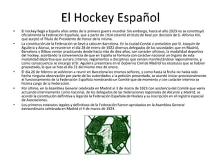 El Hockey Español El hockey llegó a España años antes de la primera guerra mundial. Sin embargo, hasta el año 1923 no se constituyó oficialmente la Federación Española, que a partir de 1924 ostentó el título de Real por decisión de D. Alfonso XIII, que aceptó el Título de Presidente de Honor de la misma. La constitución de la Federación se llevó a cabo en Barcelona. En la ciudad Condal y presididos por D. Joaquín de Aguilera y Alonso, se reunieron el día 28 de enero de 1922 diversos delegados de las sociedades que en Madrid, Barcelona y Bilbao venían practicando desde hacía más de diez años, con carácter oficioso, la modalidad deportiva del hockey, acordando la conveniencia de que en España se formara con carácter nacional un órgano de esta modalidad deportiva que aunara criterios, reglamentos y disciplinas que venían manifestándose regionalmente, y como consecuencia se encargó al Sr. Aguilera presentara en el Gobierno Civil de Madrid los estatutos que se habían proyectado, lo que se hizo el día 31 del mismo mes de enero. El día 26 de febrero se volvieron a reunir en Barcelona los mismos señores, y como hasta la fecha no había sido hecha ninguna observación por parte de las autoridades a la petición presentada, se acordó iniciar provisionalmente el funcionamiento de la Federación Española nombrando un Comité que de momento y con carácter interino se hiciera cargo de la Federación. Por último, en la Asamblea General celebrada en Madrid el 3 de marzo de 1923 con asistencia del Comité que venía actuando interinamente como nacional, de los delegados de las federaciones regionales de Alicante y Madrid, se acordó la constitución definitiva y legal de la Federación Española de Hockey y su inscripción en el registro especial de Asociaciones. Los primeros estatutos legales y definitivos de la Federación fueron aprobados en la Asamblea General extraordinaria celebrada en Madrid el 4 de marzo de 1924. 