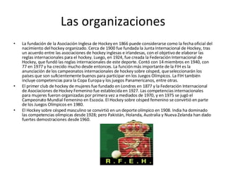 Las organizaciones La fundación de la Asociación Inglesa de Hockey en 1866 puede considerarse como la fecha oficial del nacimiento del hockey organizado. Cerca de 1900 fue fundada la Junta Internacional de Hockey, tras un acuerdo entre las asociaciones de hockey inglesas e irlandesas, con el objetivo de elaborar las reglas internacionales para el hockey. Luego, en 1924, fue creada la Federación Internacional de Hockey, que fundó las reglas internacionales de este deporte. Contó con 14 miembros en 1940, con 77 en 1977 y ha crecido mucho desde entonces. La función más importante de la FIH es la anunciación de los campeonatos internacionales de hockey sobre césped, que seleccionarán los países que son suficientemente buenos para participar en los Juegos Olímpicos. La FIH también incluye competencias para la Copa Europa y los juegos Panamericanos, entre otras. El primer club de hockey de mujeres fue fundado en Londres en 1877 y la Federación Internacional de Asociaciones de Hockey Femenino fue establecida en 1927. Las competencias internacionales para mujeres fueron organizadas por primera vez a mediados de 1970, y en 1975 se jugó el Campeonato Mundial Femenino en Escocia. El Hockey sobre césped femenino se convirtió en parte de los Juegos Olímpicos en 1980. El Hockey sobre césped masculino se convirtió en un deporte olímpico en 1908. India ha dominado las competencias olímpicas desde 1928; pero Pakistán, Holanda, Australia y Nueva Zelanda han dado fuertes demostraciones desde 1960. 