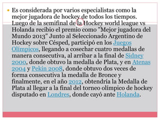  Es considerada por varios especialistas como la 
mejor jugadora de hockey de todos los tiempos. 
Luego de la semifinal de la Hockey world league vs 
Holanda recibio el premio como "Mejor jugadora del 
Mundo 2013" Junto al Seleccionado Argentino de 
Hockey sobre Césped, participó en los Juegos 
Olímpicos, llegando a cosechar cuatro medallas de 
manera consecutiva, al arribar a la final de Sidney 
2000, donde obtuvo la medalla de Plata, y en Atenas 
2004 y Pekín 2008, donde obtuvo dos veces de 
forma consecutiva la medalla de Bronce y 
finalmente, en el año 2012, obtendría la Medalla de 
Plata al llegar a la final del torneo olímpico de hockey 
disputado en Londres, donde cayó ante Holanda. 
 
