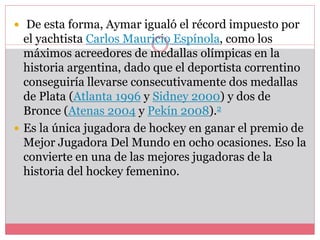  De esta forma, Aymar igualó el récord impuesto por 
el yachtista Carlos Mauricio Espínola, como los 
máximos acreedores de medallas olímpicas en la 
historia argentina, dado que el deportista correntino 
conseguiría llevarse consecutivamente dos medallas 
de Plata (Atlanta 1996 y Sidney 2000) y dos de 
Bronce (Atenas 2004 y Pekín 2008).2 
 Es la única jugadora de hockey en ganar el premio de 
Mejor Jugadora Del Mundo en ocho ocasiones. Eso la 
convierte en una de las mejores jugadoras de la 
historia del hockey femenino. 
 