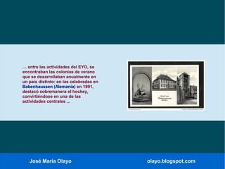 José María Olayo olayo.blogspot.com
… entre las actividades del EYO, se
encontraban las colonias de verano
que se desarrollaban anualmente en
un país distinto: en las celebradas en
Babenhaussen (Alemania) en 1991,
destacó sobremanera el hockey,
convirtiéndose en una de las
actividades centrales ...
 