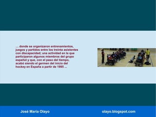 José María Olayo olayo.blogspot.com
… donde se organizaron entrenamientos,
juegos y partidos entre los treinta asistentes
con discapacidad; una actividad en la que
participaron algunos miembros del grupo
español y que, con el paso del tiempo,
acabó siendo el germen del inicio del
hockey en España a partir de 1995 ...
 