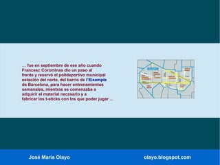 José María Olayo olayo.blogspot.com
… fue en septiembre de ese año cuando
Francesc Corominas dio un paso al
frente y reservó el polideportivo municipal
estación del norte, del barrio de l’Eixample
de Barcelona, para hacer entrenamientos
semanales, mientras se comenzaba a
adquirir el material necesario y a
fabricar los t-sticks con los que poder jugar ...
 