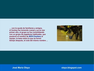 José María Olayo olayo.blogspot.com
… con la ayuda de familiares y amigos,
el hockey fue tomando cuerpo y ya en ese
primer año, el grupo se fue consolidando
con un grupo de jugadores habituales, que
pusieron el nombre de BCN Crackers al
equipo, la base sobre la que se formó
tiempo después, el club del mismo nombre ...
 