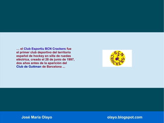 José María Olayo olayo.blogspot.com
… el Club Esportiu BCN Crackers fue
el primer club deportivo del territorio
español de hockey en silla de ruedas
eléctrica, creado el 28 de junio de 1997,
dos años antes de la aparición del
Club de Guttman de Barcelona ...
 