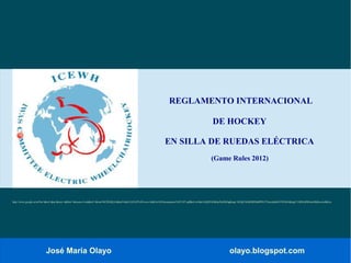 José María Olayo olayo.blogspot.com
REGLAMENTO INTERNACIONAL
DE HOCKEY
EN SILLA DE RUEDAS ELÉCTRICA
(Game Rules 2012)
http://www.google.es/url?sa=t&rct=j&q=&esrc=s&frm=1&source=web&cd=1&ved=0CDEQFjAA&url=http%3A%2F%2Fwww.feddf.es%2Fdocumentos%2F1397.pdf&ei=wOduUeXjHY6DhQeJ9oDQDg&usg=AFQjCNGjDHRNbdPPEt7T4uwzlp8eOTWXMA&sig2=UBWzBW8oatSIkKewkoBKyw
 