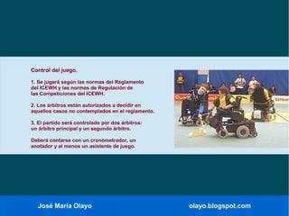 José María Olayo olayo.blogspot.com
Control del juego.
1. Se jugará según las normas del Reglamento
del ICEWH y las normas de Regulación de
las Competiciones del ICEWH.
2. Los árbitros están autorizados a decidir en
aquellos casos no contemplados en el reglamento.
3. El partido será controlado por dos árbitros:
un árbitro principal y un segundo árbitro.
Deberá contarse con un cronometrador, un
anotador y al menos un asistente de juego.
 