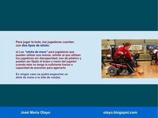 José María Olayo olayo.blogspot.com
Para jugar la bola, los jugadores cuentan
con dos tipos de sticks:
a) Los “sticks de mano” para jugadores que
pueden utilizar sus manos, similar al que utilizan
los jugadores sin discapacidad; son de plástico y
pueden ser fijado al brazo o mano del jugador
cuando éste no tenga la suficiente fuerza o
capacidad de prensión para agarrarlo.
En ningún caso se podrá enganchar un
stick de mano a la silla de ruedas.
 