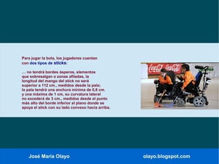 José María Olayo olayo.blogspot.com
Para jugar la bola, los jugadores cuentan
con dos tipos de sticks:
… no tendrá bordes ásperos, elementos
que sobresalgan o zonas afiladas, la
longitud del mango del stick no será
superior a 112 cm., medidos desde la pala;
la pala tendrá una anchura mínima de 0,8 cm.
y una máxima de 1 cm, su curvatura lateral
no excederá de 3 cm., medidos desde el punto
más alto del borde inferior al plano donde se
apoya el stick con su lado convexo hacia arriba.
 