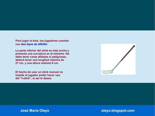 José María Olayo olayo.blogspot.com
Para jugar la bola, los jugadores cuentan
con dos tipos de sticks:
La parte inferior del stick es más ancha y
presenta una curvatura en el extremo. No
debe tener caras afiladas ni peligrosas,
deberá tener una longitud máxima de
27 cm. y una altura máxima 8 cm.
El hecho de usar un stick manual no
impide al jugador poder hacer uso
del “t-stick”, si así lo desea.
 