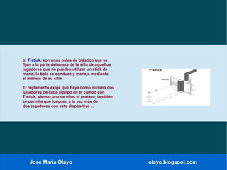 José María Olayo olayo.blogspot.com
b) T-stick, son unas palas de plástico que se
fijan a la parte delantera de la silla de aquellos
jugadores que no pueden utilizar un stick de
mano; la bola se conduce y maneja mediante
el manejo de su silla.
El reglamento exige que haya como mínimo dos
jugadores de cada equipo en el campo con
T-stick, siendo uno de ellos el portero; también
se permite que jueguen a la vez más de
dos jugadores con este dispositivo ...
 