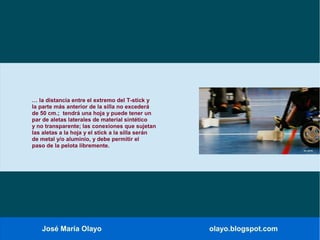 José María Olayo olayo.blogspot.com
… la distancia entre el extremo del T-stick y
la parte más anterior de la silla no excederá
de 50 cm.; tendrá una hoja y puede tener un
par de aletas laterales de material sintético
y no transparente; las conexiones que sujetan
las aletas a la hoja y el stick a la silla serán
de metal y/o aluminio, y debe permitir el
paso de la pelota libremente.
 