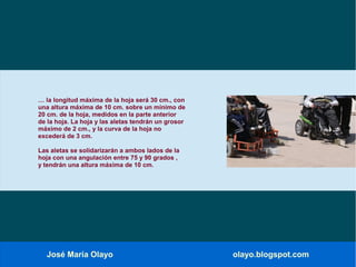 José María Olayo olayo.blogspot.com
… la longitud máxima de la hoja será 30 cm., con
una altura máxima de 10 cm. sobre un mínimo de
20 cm. de la hoja, medidos en la parte anterior
de la hoja. La hoja y las aletas tendrán un grosor
máximo de 2 cm., y la curva de la hoja no
excederá de 3 cm.
Las aletas se solidarizarán a ambos lados de la
hoja con una angulación entre 75 y 90 grados ,
y tendrán una altura máxima de 10 cm.
 