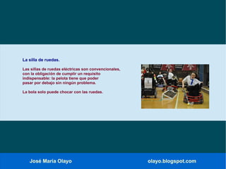 José María Olayo olayo.blogspot.com
La silla de ruedas.
Las sillas de ruedas eléctricas son convencionales,
con la obligación de cumplir un requisito
indispensable: la pelota tiene que poder
pasar por debajo sin ningún problema.
La bola solo puede chocar con las ruedas.
 