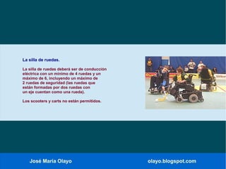 José María Olayo olayo.blogspot.com
La silla de ruedas.
La silla de ruedas deberá ser de conducción
eléctrica con un mínimo de 4 ruedas y un
máximo de 6, incluyendo un máximo de
2 ruedas de seguridad (las ruedas que
están formadas por dos ruedas con
un eje cuentan como una rueda).
Los scooters y carts no están permitidos.
 