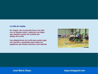 José María Olayo olayo.blogspot.com
La silla de ruedas.
En ningún caso se permite llevar una silla
con un bloque motor o baterías muy bajas
que impidan el paso de la pelota por
debajo de la silla.
Las adaptaciones de la silla para poder jugar
son sencilla y asequibles para todos los
jugadores que deseen practicar este deporte.
 