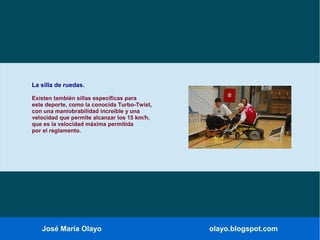José María Olayo olayo.blogspot.com
La silla de ruedas.
Existen también sillas específicas para
este deporte, como la conocida Turbo-Twist,
con una maniobrabilidad increíble y una
velocidad que permite alcanzar los 15 km/h,
que es la velocidad máxima permitida
por el reglamento.
 