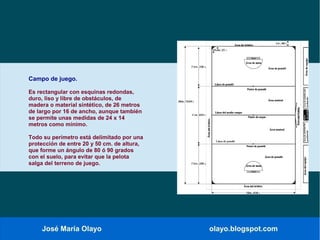 José María Olayo olayo.blogspot.com
Campo de juego.
Es rectangular con esquinas redondas,
duro, liso y libre de obstáculos, de
madera o material sintético, de 26 metros
de largo por 16 de ancho, aunque también
se permite unas medidas de 24 x 14
metros como mínimo.
Todo su perímetro está delimitado por una
protección de entre 20 y 50 cm. de altura,
que forme un ángulo de 80 ó 90 grados
con el suelo, para evitar que la pelota
salga del terreno de juego.
 