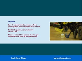 José María Olayo olayo.blogspot.com
La pelota.
Será de material sintético, hueca, esférica
y con agujeros, con un diámetro de 72 ± 1 mm.
Tendrá 26 agujeros, con un diámetro
de 10 ± 1 mm.
El peso será de 23 ± 1 gramos, de color que
contraste con el color de la pista de juego.
 