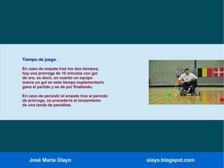 José María Olayo olayo.blogspot.com
Tiempo de juego.
En caso de empate tras los dos tiempos,
hay una prórroga de 10 minutos con gol
de oro, es decir, en cuanto un equipo
marca un gol en este tiempo suplementario
gana el partido y se da por finalizado.
En caso de persistir el empate tras el periodo
de prórroga, se procedería al lanzamiento
de una tanda de penalties.
 