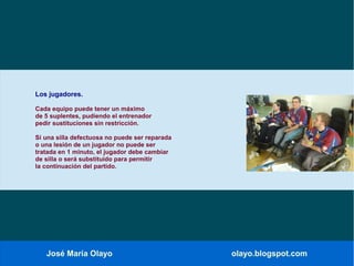 José María Olayo olayo.blogspot.com
Los jugadores.
Cada equipo puede tener un máximo
de 5 suplentes, pudiendo el entrenador
pedir sustituciones sin restricción.
Si una silla defectuosa no puede ser reparada
o una lesión de un jugador no puede ser
tratada en 1 minuto, el jugador debe cambiar
de silla o será substituido para permitir
la continuación del partido.
 