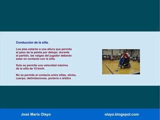 José María Olayo olayo.blogspot.com
Conducción de la silla.
Los pies estarán a una altura que permita
el paso de la pelota por debajo; durante
el partido, las nalgas del jugador deberán
estar en contacto con la silla.
Solo se permite una velocidad máxima
de la silla de 15 km/h.
No se permite el contacto entre sillas, sticks,
cuerpo, delimitaciones, portería o árbitro
 