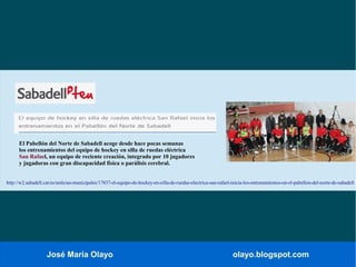 José María Olayo olayo.blogspot.com
El Pabellón del Norte de Sabadell acoge desde hace pocas semanas
los entrenamientos del equipo de hockey en silla de ruedas eléctrica
San Rafael, un equipo de reciente creación, integrado por 10 jugadores
y jugadoras con gran discapacidad física o parálisis cerebral.
http://w2.sabadell.cat/es/noticias-municipales/17837-el-equipo-de-hockey-en-silla-de-ruedas-electrica-san-rafael-inicia-los-entrenamientos-en-el-pabellon-del-norte-de-sabadell
 