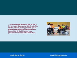 José María Olayo olayo.blogspot.com
… una modalidad deportiva que se une a
los otro siete (baloncesto, fútbol, natación,
aerobic, dardos, bolos y petanca) que el
programa de promoción deportiva de la
Comunidad de Madrid ofrece a las
personas con discapacidad intelectual ...
 
