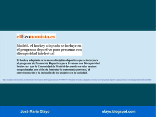 José María Olayo olayo.blogspot.com
El hockey adaptado es la nueva disciplina deportiva que se incorpora
al programa de Promoción Deportiva para Personas con Discapacidad
Intelectual que la Comunidad de Madrid desarrolla en ocho centros
ocupacionales con el fin de fomentar la autonomía personal, el
entretenimiento y la inclusión de los usuarios en la sociedad.
http://ecodiario.eleconomista.es/interstitial/volver/acierto-abril/espana/noticias/4718985/04/13/madrid-el-hockey-adaptado-se-incluye-en-el-programa-deportivo-para-personas-con-discapacidad-intelectual.html
 